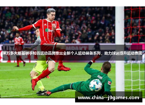 莱万多夫斯基联手知名运动品牌推出全新个人运动装备系列，助力球迷提升运动表现