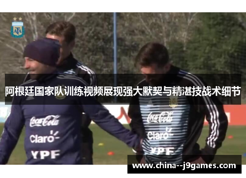 阿根廷国家队训练视频展现强大默契与精湛技战术细节