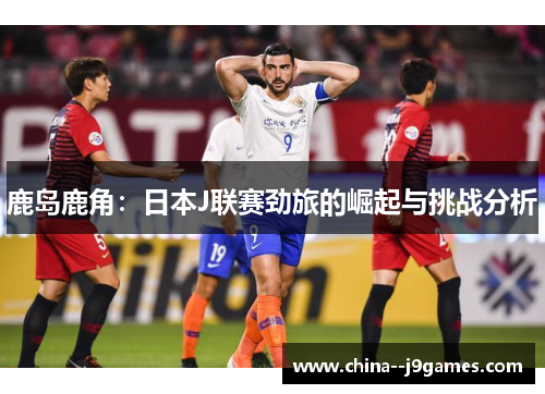 鹿岛鹿角:日本J联赛劲旅的崛起与挑战分析 鹿岛鹿角:日本J联赛劲旅的崛起与挑战分析