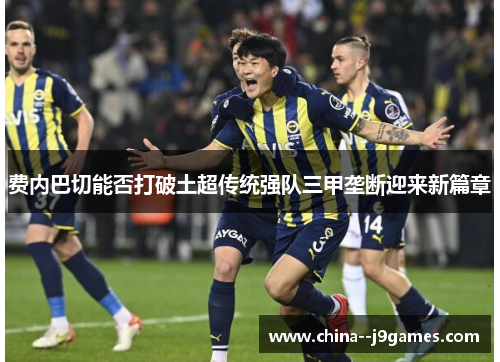 费内巴切能否打破土超传统强队三甲垄断迎来新篇章 费内巴切能否打破土超传统强队三甲垄断迎来新篇章