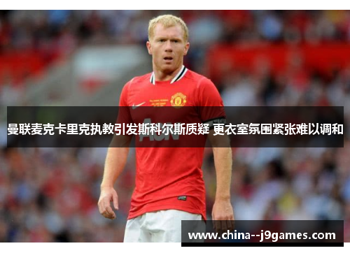 曼联麦克卡里克执教引发斯科尔斯质疑 更衣室氛围紧张难以调和